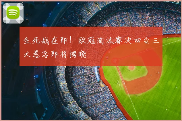 生死战在即！欧冠淘汰赛次回合三大悬念即将揭晓