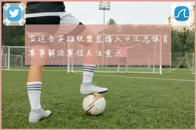 亚运会英雄联盟直播入口汇总体育赛事解读赛程关注重点