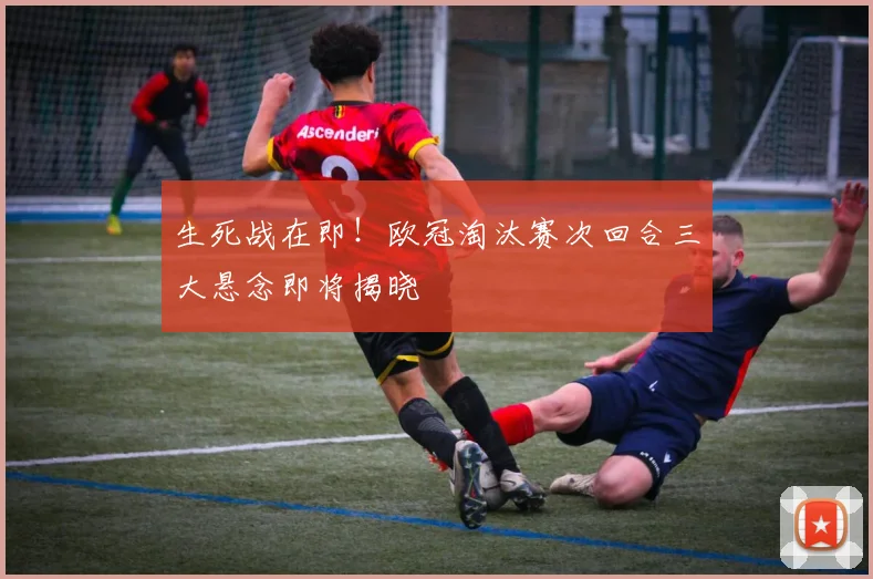 生死战在即！欧冠淘汰赛次回合三大悬念即将揭晓