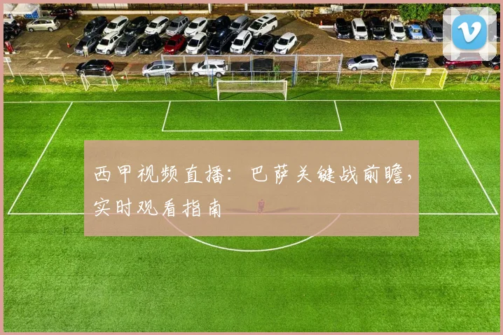 西甲视频直播：巴萨关键战前瞻，实时观看指南