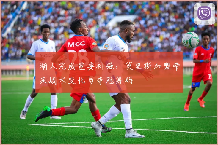 湖人完成重要补强，莫里斯加盟带来战术变化与夺冠筹码