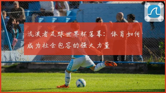 流浪者足球世界杯落幕：体育如何成为社会包容的强大力量