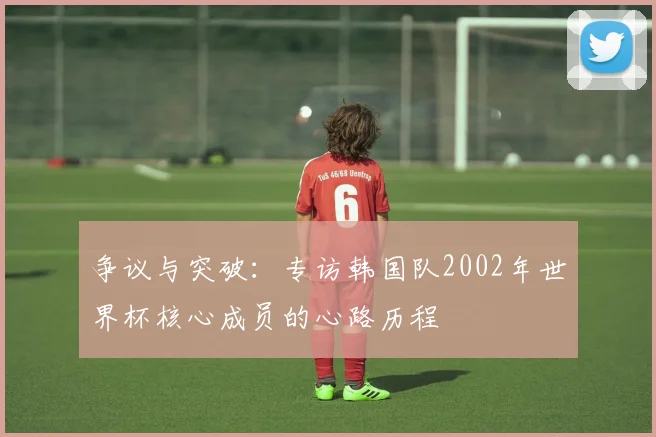 争议与突破：专访韩国队2002年世界杯核心成员的心路历程