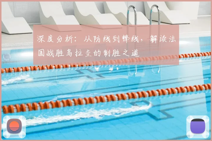 深度分析:从防线到锋线,解读法国战胜乌拉圭的制胜之道