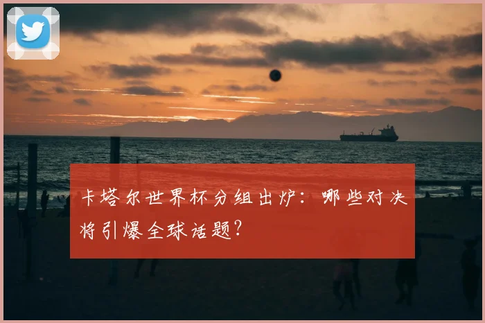卡塔尔世界杯分组出炉:哪些对决将引爆全球话题?
