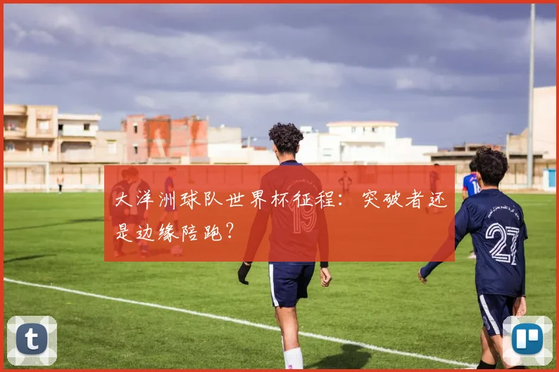 大洋洲球队世界杯征程：突破者还是边缘陪跑？
