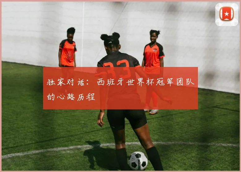 独家对话:西班牙世界杯冠军团队的心路历程