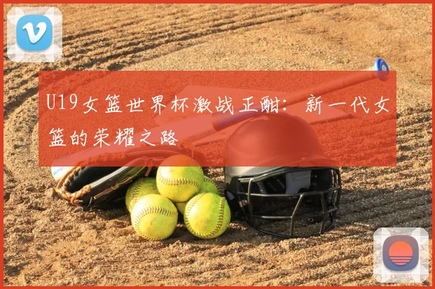 U19女篮世界杯激战正酣:新一代女篮的荣耀之路