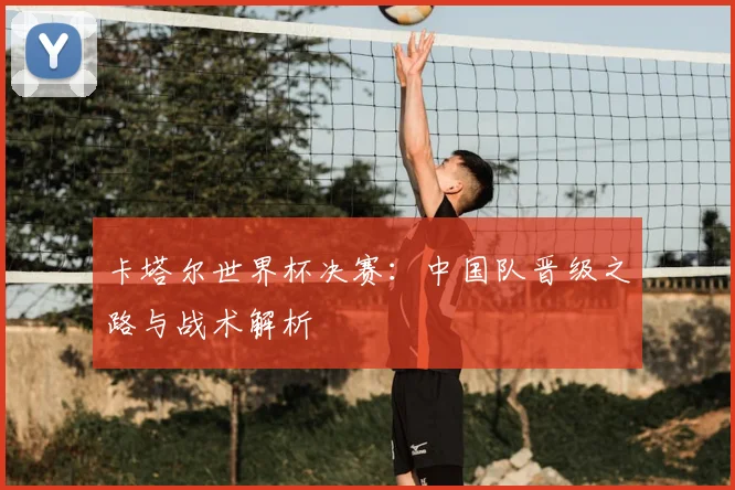 卡塔尔世界杯决赛:中国队晋级之路与战术解析
