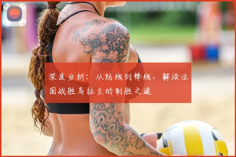 深度分析:从防线到锋线,解读法国战胜乌拉圭的制胜之道