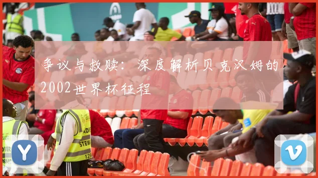 争议与救赎：深度解析贝克汉姆的2002世界杯征程