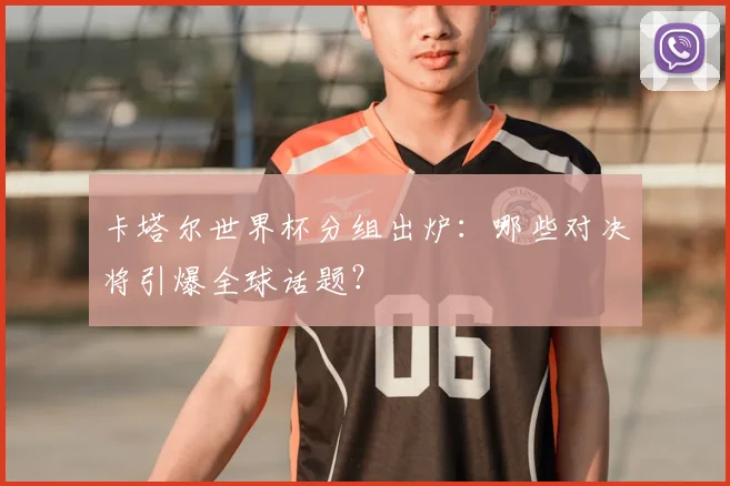 卡塔尔世界杯分组出炉:哪些对决将引爆全球话题?