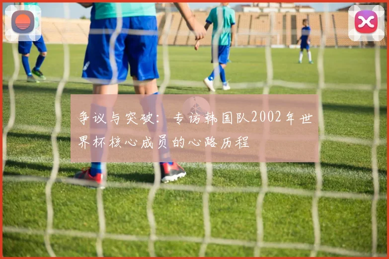 争议与突破：专访韩国队2002年世界杯核心成员的心路历程