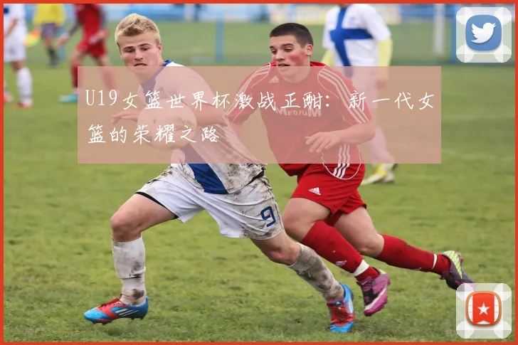 U19女篮世界杯激战正酣:新一代女篮的荣耀之路
